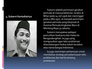 4. Sukarni Kartodiwiryo
Sukarni adalah pemimpin gerakan
pemuda di masa proklamasi. Ia lahir di
Blitar pada 14 Juli 1916 dan meninggal
pada 4 Mei 1971. Ia menjadi pemimpin
gerakan pemuda yang berpusat di
Asrama Pemuda Angkatan Baru di
Menteng Raya 31 Jakarta.
Sukarni merupakan pelopor
penculikan Soekarno dan Hatta ke
Rengasdengklok. Ia juga yang
mengusulkan agar teks proklamasi
ditandatangani kedua tokoh tersebut
atas nama bangsa Indonesia.
Ia juga memimpin pertemuan untuk
membahas strategi penyebarluasan teks
proklamasi dan berita tentang
proklamasi
 