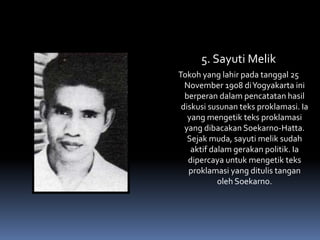 5. Sayuti Melik
Tokoh yang lahir pada tanggal 25
November 1908 diYogyakarta ini
berperan dalam pencatatan hasil
diskusi susunan teks proklamasi. Ia
yang mengetik teks proklamasi
yang dibacakan Soekarno-Hatta.
Sejak muda, sayuti melik sudah
aktif dalam gerakan politik. Ia
dipercaya untuk mengetik teks
proklamasi yang ditulis tangan
oleh Soekarno.
 