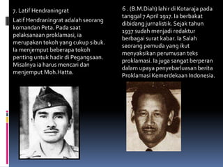 7. Latif Hendraningrat
Latif Hendraningrat adalah seorang
komandan Peta. Pada saat
pelaksanaan proklamasi, ia
merupakan tokoh yang cukup sibuk.
Ia menjemput beberapa tokoh
penting untuk hadir di Pegangsaan.
Misalnya ia harus mencari dan
menjemput Moh.Hatta.
6 . (B.M.Diah) lahir di Kotaraja pada
tanggal 7 April 1917. Ia berbakat
dibidang jurnalistik. Sejak tahun
1937 sudah menjadi redaktur
berbagai surat kabar. Ia Salah
seorang pemuda yang ikut
menyaksikan perumusan teks
proklamasi. Ia juga sangat berperan
dalam upaya penyebarluasan berita
Proklamasi Kemerdekaan Indonesia.
 