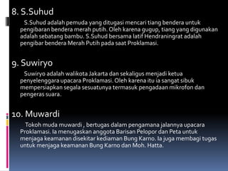 8. S.Suhud
S.Suhud adalah pemuda yang ditugasi mencari tiang bendera untuk
pengibaran bendera merah putih. Oleh karena gugup, tiang yang digunakan
adalah sebatang bambu. S.Suhud bersama latif Hendraningrat adalah
pengibar bendera Merah Putih pada saat Proklamasi.
9. Suwiryo
Suwiryo adalah walikota Jakarta dan sekaligus menjadi ketua
penyelenggara upacara Proklamasi.Oleh karena itu ia sangat sibuk
mempersiapkan segala sesuatunya termasuk pengadaan mikrofon dan
pengeras suara.
10. Muwardi
Tokoh muda muwardi , bertugas dalam pengamana jalannya upacara
Proklamasi. Ia menugaskan anggota Barisan Pelopor dan Peta untuk
menjaga keamanan disekitar kediaman Bung Karno. Ia juga membagi tugas
untuk menjaga keamanan Bung Karno dan Moh. Hatta.
 