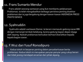 11. Frans Sumarto Mendur
Frans adalah seorang wartawan yang ikut membantu pelaksanaan
Proklamasi. Ia telah mengabadikan berbagai peristiwa penting disekitar
proklamasi dan ia juga bergabung dengan kawan-kawan INDONESIA PRESS
PHOTO SENICE.
12. Syahruddin
Syahrudin adalah wartawan Domei. Ia berani memasuki gedung siaran RRI
dengan memanjat tembok belakang, karena gedung bagian depan dijaga
oleh Jepang. Naskah proklamasi kemudian berhasil diserahkan kepada
kepala bagian siaran.
13. F.Wuz danYusuf Ronodipuro
Kedua tokoh ini berperan penting dalam penyebarluasan berita
proklamasi. Kedua tokoh ini merupakan penyiar-penyiar yang cukup berani
dan tidak jarang mendapat ancaman dari pihak Jepang.
 