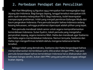 2. Perbedaan Pendapat dan Penculikan
Hari-hari Menjelang 15 Agustus 1945 merupakan hari menegangkan bagi
Jepang dan Indonesia. Bagi bangsa Jepang, tanggal tersebut merupakan titik
akhir nyali mereka melanjutkan PD II. Bagi Indonesia, itulah kesempatan
mempercepat proklamasi. Inilah yang menjadi pemikiran Golongan Muda dari
kaum pergerakan Indonesia. Para pemuda berpikir bahwa Indonesia sedang
kosong kekuasaan, sehingga proklamasi dipercepat adalah pilihan yang tepat.
Para pemuda mendesak tokoh senior untuk segera memproklamasikan
kemerdekaan Indonesia. Sutan Syahrir, tokoh pemuda yang mengetahui
penyerahan Jepang, segera menemui Moh. Hatta dan mendesak agar Soekarno
dan Hatta segera memerdekakan Indonesia. Namun ternyata, Soekarno dan
Hatta ingin mengonfirmasi terlebih dahulu mengenai kebenaran berita
tersebut.
Sebagai tokoh yang demokratis, Soekarno dan Hatta berpendapat bahwa
memproklamasikan kemerdekaan perlu dibicarakan dengan PPKI, tapi para
pemuda berpendapat bahwa kemerdekaan Indonesia harus dilaksanakan oleh
kekuatan bangsa sendiri, bukan oleh PPKI yang para pemuda anggap sebagai
buatan Jepang.
 