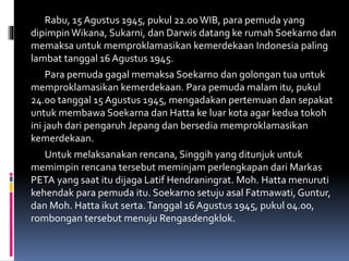 Rabu, 15 Agustus 1945, pukul 22.00WIB, para pemuda yang
dipimpin Wikana, Sukarni, dan Darwis datang ke rumah Soekarno dan
memaksa untuk memproklamasikan kemerdekaan Indonesia paling
lambat tanggal 16 Agustus 1945.
Para pemuda gagal memaksa Soekarno dan golongan tua untuk
memproklamasikan kemerdekaan. Para pemuda malam itu, pukul
24.00 tanggal 15 Agustus 1945, mengadakan pertemuan dan sepakat
untuk membawa Soekarna dan Hatta ke luar kota agar kedua tokoh
ini jauh dari pengaruh Jepang dan bersedia memproklamasikan
kemerdekaan.
Untuk melaksanakan rencana, Singgih yang ditunjuk untuk
memimpin rencana tersebut meminjam perlengkapan dari Markas
PETA yang saat itu dijaga Latif Hendraningrat. Moh. Hatta menuruti
kehendak para pemuda itu. Soekarno setuju asal Fatmawati, Guntur,
dan Moh. Hatta ikut serta.Tanggal 16 Agustus 1945, pukul 04.00,
rombongan tersebut menuju Rengasdengklok.
 