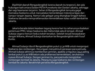 Dipilihlah daerah Rengasdengklok karena daerah itu terpencil, dan ada
hubungan baik antara Daidan PETA Purwakarta dan Daidan Jakarta, sehingga
dari segi keamanan terjamin. Sehari di Rengasdengklok ternyata gagal
memaksa Soekarno untuk menyatakan kemerdekaan Indonesia lepas dari
campur tangan Jepang. Namun ada gelagat yang ditangkap Singgih bahwa
Soekarno bersedia memproklamasikan kemerdekaan kalau sudah kembali ke
Jakarta.
Jakarta berada dalam keadaan tegang karena hari itu seharusnya diadakan
pertemuan PPKI, tetapi Soekarno dan Hatta tidak ada di tempat. Ahmad
Subarjo segera mencari kedua tokoh tersebut. Setelah terjadi kesepakatan
denganWikana, Ahmad Subarjo diantarkan ke Rengasdengklok olehYusuf
Kunto.
Ahmad Subarjo tiba di Rengasdengklok pukul 17.30WIB untuk menjemput
Soekarno dan rombongan. Kecurigaan menyelimuti perasaan para pemuda.
Ahmad Subarjo akhirnya memberikan jaminan, apabila 17Agustus 1945 paling
lambat pukul 12.00WIB belum ada proklamasi kemerdekaan, taruhannya
nyawa Ahmad Subarjo. Dengan jaminan itu, para pemuda mengijinkan
rombongan kembali ke Jakarta. Petang itu juga Soekarno dan rombongan
kembali ke Jakarta. Berakhirlah peristiwa Rengasdengklok.
 