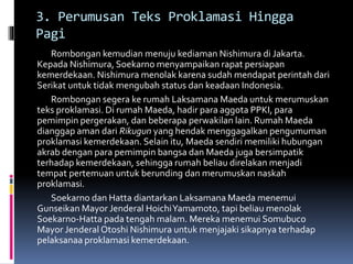 3. Perumusan Teks Proklamasi Hingga
Pagi
Rombongan kemudian menuju kediaman Nishimura di Jakarta.
Kepada Nishimura, Soekarno menyampaikan rapat persiapan
kemerdekaan. Nishimura menolak karena sudah mendapat perintah dari
Serikat untuk tidak mengubah status dan keadaan Indonesia.
Rombongan segera ke rumah Laksamana Maeda untuk merumuskan
teks proklamasi. Di rumah Maeda, hadir para aggota PPKI, para
pemimpin pergerakan, dan beberapa perwakilan lain. Rumah Maeda
dianggap aman dari Rikugun yang hendak menggagalkan pengumuman
proklamasi kemerdekaan. Selain itu, Maeda sendiri memiliki hubungan
akrab dengan para pemimpin bangsa dan Maeda juga bersimpatik
terhadap kemerdekaan, sehingga rumah beliau direlakan menjadi
tempat pertemuan untuk berunding dan merumuskan naskah
proklamasi.
Soekarno dan Hatta diantarkan Laksamana Maeda menemui
Gunseikan Mayor Jenderal HoichiYamamoto, tapi beliau menolak
Soekarno-Hatta pada tengah malam. Mereka menemui Somubuco
Mayor Jenderal Otoshi Nishimura untuk menjajaki sikapnya terhadap
pelaksanaa proklamasi kemerdekaan.
 
