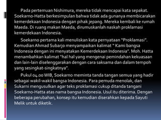 Pada pertemuan Nishimura, mereka tidak mencapai kata sepakat.
Soekarno-Hatta berkesimpulan bahwa tidak ada gunanya membicarakan
kemerdekaan Indonesia dengan pihak jepang. Mereka kembali ke rumah
Maeda. Di ruang makan Maeda, dirumuskanlah naskah proklamasi
kemerdekaan Indonesia.
Soekarno pertama kali menuliskan kata pernyataan “Proklamasi”.
Kemudian Ahmad Subarjo menyampaikan kalimat “ Kami bangsa
Indonesia dengan ini menyatakan Kemerdekaan Indonesia”. Moh. Hatta
menambahkan kalimat “hal hal yang mengenai pemindahan kekuasaan
dan lain-lain diselenggarakan dengan cara saksama dan dalam tempoh
yang sesingkat-singkatnya”.
Pukul 04.00WIB, Soekarno meminta tanda tangan semua yang hadir
sebagai wakil-wakil bangsa Indonesia. Para pemuda menolak, dan
Sukarni mengusulkan agar teks proklamasi cukup ditanda tangani
Soekarno-Hatta atas nama bangsa Indonesia. Usul itu diterima. Dengan
beberapa perubahan, konsep itu kemudian diserahkan kepada Sayuti
Melik untuk diketik.
 
