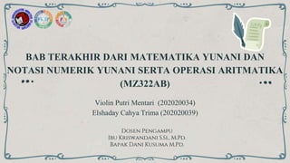 BAB TERAKHIR DARI MATEMATIKA YUNANI DAN
NOTASI NUMERIK YUNANI SERTA OPERASI ARITMATIKA
(MZ322AB)
Violin Putri Mentari (202020034)
Elshaday Cahya Trima (202020039)
Dosen Pengampu
Ibu Kriswandani S.Si., M.Pd.
Bapak Dani Kusuma M.Pd.
 