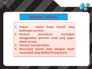 BIDANG SOSIAL
1. Negara – negara Eropa banyak yang
kehilangan pemuda
2. Peranan perempuan meningkat
menggantikan generasi muda yang gugur
dalam perang
3. Menelan banyak korban
4. Munculnya trauma pada sebagian besar
masyarakat yang terlibat Perang Dunia
1. Negara – negara Eropa banyak yang
kehilangan pemuda
2. Peranan perempuan meningkat
menggantikan generasi muda yang gugur
dalam perang
3. Menelan banyak korban
4. Munculnya trauma pada sebagian besar
masyarakat yang terlibat Perang Dunia
 