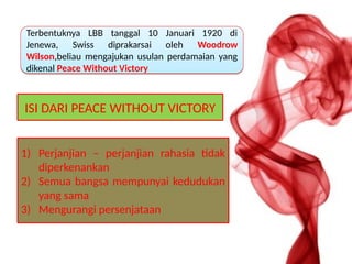 ISI DARI PEACE WITHOUT VICTORY
1) Perjanjian – perjanjian rahasia tidak
diperkenankan
2) Semua bangsa mempunyai kedudukan
yang sama
3) Mengurangi persenjataan
Terbentuknya LBB tanggal 10 Januari 1920 di
Jenewa, Swiss diprakarsai oleh Woodrow
Wilson,beliau mengajukan usulan perdamaian yang
dikenal Peace Without Victory
Terbentuknya LBB tanggal 10 Januari 1920 di
Jenewa, Swiss diprakarsai oleh Woodrow
Wilson,beliau mengajukan usulan perdamaian yang
dikenal Peace Without Victory
 