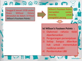 Tanggal 8 Januari 1918 usulan
Peace Without Victory
dimasukan ke dalam 14 Pasal
(Wilson’s Fourteen Points)
Isi Wilson’s Fouteen Points :
1) Diplomasi rahasia tidak
diperkenankan
2) Pengurangan persenjataan
3) Setiap bangsa diberikan
hak untuk menentukan
nasibnya sendiri
4) Pembentukan LBB
Wilson’s Fourteen Points
merupakan usulan
Amerika untuk
mengakhiri perang
 