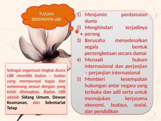 1) Menjamin perdamaian
dunia
2) Menghindari terjadinya
perang
3) Berusaha menyelesaikan
segala bentuk
persengketaan secara damai
4) Menaati hukum
internasional dan perjanjian
– perjanjian internasional
5) Memberi kesempatan
hubungan antar negara yang
terbuka dan adil serta untuk
memajukan kerjasama
ekonomi, budaya, sosial,
dan pendidikan
1) Menjamin perdamaian
dunia
2) Menghindari terjadinya
perang
3) Berusaha menyelesaikan
segala bentuk
persengketaan secara damai
4) Menaati hukum
internasional dan perjanjian
– perjanjian internasional
5) Memberi kesempatan
hubungan antar negara yang
terbuka dan adil serta untuk
memajukan kerjasama
ekonomi, budaya, sosial,
dan pendidikan
TUJUAN
BERDIRINYA LBB
Sebagai organisasi tingkat dunia
LBB memiliki badan – badan
yang mempunyai tugas dan
wewenang sesuai dengan yang
telah ditetapkan. Badan LBB
adalah Sidang Umum, Dewan
Keamanan, dan Sekretariat
Tetap
Sebagai organisasi tingkat dunia
LBB memiliki badan – badan
yang mempunyai tugas dan
wewenang sesuai dengan yang
telah ditetapkan. Badan LBB
adalah Sidang Umum, Dewan
Keamanan, dan Sekretariat
Tetap
 