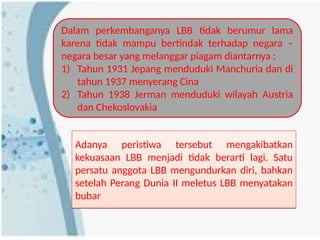 Dalam perkembanganya LBB tidak berumur lama
karena tidak mampu bertindak terhadap negara –
negara besar yang melanggar piagam diantarnya :
1) Tahun 1931 Jepang menduduki Manchuria dan di
tahun 1937 menyerang Cina
2) Tahun 1938 Jerman menduduki wilayah Austria
dan Chekoslovakia
Adanya peristiwa tersebut mengakibatkan
kekuasaan LBB menjadi tidak berarti lagi. Satu
persatu anggota LBB mengundurkan diri, bahkan
setelah Perang Dunia II meletus LBB menyatakan
bubar
Adanya peristiwa tersebut mengakibatkan
kekuasaan LBB menjadi tidak berarti lagi. Satu
persatu anggota LBB mengundurkan diri, bahkan
setelah Perang Dunia II meletus LBB menyatakan
bubar
 