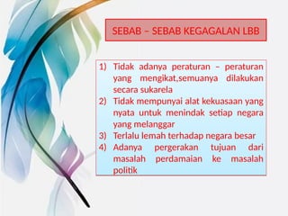 SEBAB – SEBAB KEGAGALAN LBB
1) Tidak adanya peraturan – peraturan
yang mengikat,semuanya dilakukan
secara sukarela
2) Tidak mempunyai alat kekuasaan yang
nyata untuk menindak setiap negara
yang melanggar
3) Terlalu lemah terhadap negara besar
4) Adanya pergerakan tujuan dari
masalah perdamaian ke masalah
politik
1) Tidak adanya peraturan – peraturan
yang mengikat,semuanya dilakukan
secara sukarela
2) Tidak mempunyai alat kekuasaan yang
nyata untuk menindak setiap negara
yang melanggar
3) Terlalu lemah terhadap negara besar
4) Adanya pergerakan tujuan dari
masalah perdamaian ke masalah
politik
 