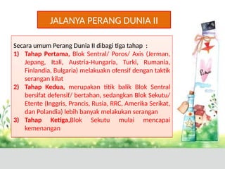 JALANYA PERANG DUNIA II
Secara umum Perang Dunia II dibagi tiga tahap :
1) Tahap Pertama, Blok Sentral/ Poros/ Axis (Jerman,
Jepang, Itali, Austria-Hungaria, Turki, Rumania,
Finlandia, Bulgaria) melakuakn ofensif dengan taktik
serangan kilat
2) Tahap Kedua, merupakan titik balik Blok Sentral
bersifat defensif/ bertahan, sedangkan Blok Sekutu/
Etente (Inggris, Prancis, Rusia, RRC, Amerika Serikat,
dan Polandia) lebih banyak melakukan serangan
3) Tahap Ketiga,Blok Sekutu mulai mencapai
kemenangan
Secara umum Perang Dunia II dibagi tiga tahap :
1) Tahap Pertama, Blok Sentral/ Poros/ Axis (Jerman,
Jepang, Itali, Austria-Hungaria, Turki, Rumania,
Finlandia, Bulgaria) melakuakn ofensif dengan taktik
serangan kilat
2) Tahap Kedua, merupakan titik balik Blok Sentral
bersifat defensif/ bertahan, sedangkan Blok Sekutu/
Etente (Inggris, Prancis, Rusia, RRC, Amerika Serikat,
dan Polandia) lebih banyak melakukan serangan
3) Tahap Ketiga,Blok Sekutu mulai mencapai
kemenangan
 