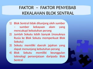 FAKTOR – FAKTOR PENYEBAB
KEKALAHAN BLOK SENTRAL
1) Blok Sentral tidak ditunjang oleh sumber
– sumber kekayaan alam yang
mencukupi kebutuhan perang
2) Jumlah Sekutu lebih banyak (masuknya
Rusia ke Blok Sekutu memperkuat Blok
Sekutu)
3) Sekutu memiliki daerah jajahan yang
dapat menunjang kebutuhan perang
4) Blok Sekutu memiliki keunggulan
teknologi persenjataan daripada Blok
Sentral
1) Blok Sentral tidak ditunjang oleh sumber
– sumber kekayaan alam yang
mencukupi kebutuhan perang
2) Jumlah Sekutu lebih banyak (masuknya
Rusia ke Blok Sekutu memperkuat Blok
Sekutu)
3) Sekutu memiliki daerah jajahan yang
dapat menunjang kebutuhan perang
4) Blok Sekutu memiliki keunggulan
teknologi persenjataan daripada Blok
Sentral
 