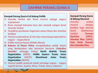 DAMPAK PERANG DUNIA II
Dampak Perang Dunia II di bidang Politik
1) Amerika Serikat dan Rusia muncul sebagai negara
superpower
2) Rusia menjadi kekuatan baru dan menjadi saingan berat
Amerika Serikat
3) Terjadinya perebutan hegemoni antara Rusia dan Amerika
Serikkat
4) Muncul nasionalisme di Asia dan menentang imperialisme
negara – negara Barat
5) Politik mencari kawan (Politik Aliansi)
6) Balance of Power Policy mengakibatkan politik aliansi
yang berdasarkan atas kemauan bersama (Colective
Security) sehingga timbul North Atalntic Treaty
Organization (NATO), Midlle Eastern Treaty Asian
Organization (METO), Shoutheast Asian Treaty
Organization (SEATO)
7) Muncul politik pemecah belah terhadap negara – negara
seperti Jerman, Austria, Wina, Trieste, Korea, Indocina
Dampak Perang Dunia II di bidang Politik
1) Amerika Serikat dan Rusia muncul sebagai negara
superpower
2) Rusia menjadi kekuatan baru dan menjadi saingan berat
Amerika Serikat
3) Terjadinya perebutan hegemoni antara Rusia dan Amerika
Serikkat
4) Muncul nasionalisme di Asia dan menentang imperialisme
negara – negara Barat
5) Politik mencari kawan (Politik Aliansi)
6) Balance of Power Policy mengakibatkan politik aliansi
yang berdasarkan atas kemauan bersama (Colective
Security) sehingga timbul North Atalntic Treaty
Organization (NATO), Midlle Eastern Treaty Asian
Organization (METO), Shoutheast Asian Treaty
Organization (SEATO)
7) Muncul politik pemecah belah terhadap negara – negara
seperti Jerman, Austria, Wina, Trieste, Korea, Indocina
Dampak Perang Dunia
di Bidang Ekonomi
Amerika serikat
muncul sebagai
kreditur bagi seluruh
dunia diantaranya
melalui Truman
Doctrine (1947),
Marshal Plan (1947),
Four Point Truman
dan Colombo Plan
Dampak Perang Dunia
di Bidang Ekonomi
Amerika serikat
muncul sebagai
kreditur bagi seluruh
dunia diantaranya
melalui Truman
Doctrine (1947),
Marshal Plan (1947),
Four Point Truman
dan Colombo Plan
 