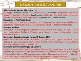 LANDASAN PEMBENTUKAN PBB
Atlantic Charter tanggal 14 Agustus 1941
PM Inggris Winston Churchil dan Presiden AS FD. Roosevelt mengadakan pertemuan
tanggal 14 Agustus 1941 diatas Kapal Agusta diteluk New Founland, dalam pertemuan
tersebut menghasilkan suatu piagam yaitu Piagam Atlantik (Atlantic Charter)
Declaration of The United Nation
Pada pertemuan di washington 1 Jnauari 1942, 26 negara yang hadir menyetujui piagam &
tujuan pada Piagama Atlantik & menandatangani Declaration of the United Nations
Deklarasi Moskow
30 Oktober 1943 diselenggarakan konferensi yang diwakili oleh Inggris, AS, Rusia, & Cina
yang menetapkan Deklarasi Moskow yang isinya perlunya pembentukan badan
perdamaian dunia
Dumbarton Oaks di washington tanggal 7 Oktober 1944
Pertemuan ini dihadiri AS (FD. Roosevelt), US (Josep Stalin), Inggris (Winston C), Cina
(Chiang Kai Sek) menyetujui pembentukan United Nation Organization yang istilahnya
diusulkan olehFD Roosevelt 1 Januari 1942
Konferensi San fransisco tanggal 26 Juni 1945
50 negara menyetujui Piagam Perdamaian (Charter for Peace) yang berisi hak untuk
menentukan nasib sendiri (Right of Deterninition) yang berlaku 24 Oktober 1945. tanggal
ini menjadi hari lahirnya PBB yang dinyatakan dalam sidang pertama di London 10 Januari
1946. Ke-50 negara tersebut dikenal sebagai negara pendiri (original members).
 