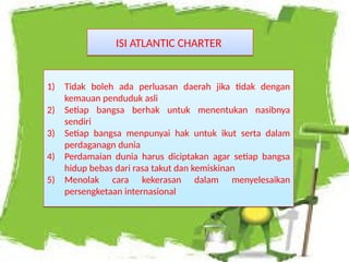 ISI ATLANTIC CHARTER
ISI ATLANTIC CHARTER
1) Tidak boleh ada perluasan daerah jika tidak dengan
kemauan penduduk asli
2) Setiap bangsa berhak untuk menentukan nasibnya
sendiri
3) Setiap bangsa menpunyai hak untuk ikut serta dalam
perdaganagn dunia
4) Perdamaian dunia harus diciptakan agar setiap bangsa
hidup bebas dari rasa takut dan kemiskinan
5) Menolak cara kekerasan dalam menyelesaikan
persengketaan internasional
1) Tidak boleh ada perluasan daerah jika tidak dengan
kemauan penduduk asli
2) Setiap bangsa berhak untuk menentukan nasibnya
sendiri
3) Setiap bangsa menpunyai hak untuk ikut serta dalam
perdaganagn dunia
4) Perdamaian dunia harus diciptakan agar setiap bangsa
hidup bebas dari rasa takut dan kemiskinan
5) Menolak cara kekerasan dalam menyelesaikan
persengketaan internasional
 
