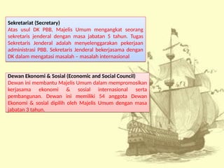 Sekretariat (Secretary)
Atas usul DK PBB, Majelis Umum mengangkat seorang
sekretaris jenderal dengan masa jabatan 5 tahun. Tugas
Sekretaris Jenderal adalah menyelenggarakan pekerjaan
administrasi PBB. Sekretaris Jenderal bekerjasama dengan
DK dalam mengatasi masalah – masalah internasional
Sekretariat (Secretary)
Atas usul DK PBB, Majelis Umum mengangkat seorang
sekretaris jenderal dengan masa jabatan 5 tahun. Tugas
Sekretaris Jenderal adalah menyelenggarakan pekerjaan
administrasi PBB. Sekretaris Jenderal bekerjasama dengan
DK dalam mengatasi masalah – masalah internasional
Dewan Ekonomi & Sosial (Economic and Social Council)
Dewan ini membantu Majelis Umum dalam mempromosikan
kerjasama ekonomi & sosial internasional serta
pembangunan. Dewan ini memiliki 54 anggota Dewan
Ekonomi & sosial dipilih oleh Majelis Umum dengan masa
jabatan 3 tahun.
Dewan Ekonomi & Sosial (Economic and Social Council)
Dewan ini membantu Majelis Umum dalam mempromosikan
kerjasama ekonomi & sosial internasional serta
pembangunan. Dewan ini memiliki 54 anggota Dewan
Ekonomi & sosial dipilih oleh Majelis Umum dengan masa
jabatan 3 tahun.
 