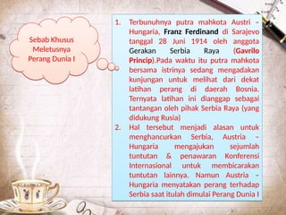 1. Terbunuhnya putra mahkota Austri –
Hungaria, Franz Ferdinand di Sarajevo
tanggal 28 Juni 1914 oleh anggota
Gerakan Serbia Raya (Gavrilo
Princip).Pada waktu itu putra mahkota
bersama istrinya sedang mengadakan
kunjungan untuk melihat dari dekat
latihan perang di daerah Bosnia.
Ternyata latihan ini dianggap sebagai
tantangan oleh pihak Serbia Raya (yang
didukung Rusia)
2. Hal tersebut menjadi alasan untuk
menghancurkan Serbia, Austria –
Hungaria mengajukan sejumlah
tuntutan & penawaran Konferensi
Internasional untuk membicarakan
tuntutan lainnya. Namun Austria –
Hungaria menyatakan perang terhadap
Serbia saat itulah dimulai Perang Dunia I
1. Terbunuhnya putra mahkota Austri –
Hungaria, Franz Ferdinand di Sarajevo
tanggal 28 Juni 1914 oleh anggota
Gerakan Serbia Raya (Gavrilo
Princip).Pada waktu itu putra mahkota
bersama istrinya sedang mengadakan
kunjungan untuk melihat dari dekat
latihan perang di daerah Bosnia.
Ternyata latihan ini dianggap sebagai
tantangan oleh pihak Serbia Raya (yang
didukung Rusia)
2. Hal tersebut menjadi alasan untuk
menghancurkan Serbia, Austria –
Hungaria mengajukan sejumlah
tuntutan & penawaran Konferensi
Internasional untuk membicarakan
tuntutan lainnya. Namun Austria –
Hungaria menyatakan perang terhadap
Serbia saat itulah dimulai Perang Dunia I
Sebab Khusus
Meletusnya
Perang Dunia I
Sebab Khusus
Meletusnya
Perang Dunia I
 