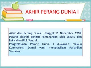 AKHIR PERANG DUNIA I
Akhir dari Perang Dunia I tanggal 11 Nopember 1918,
Perang diakhiri dengan kemenangan Blok Sekutu dan
kekalahan Blok Sentral.
Pengyelesaian Perang Dunia I dilakukan melalui
Konnverensi Damai yang menghasilkan Perjanjian
Versailes.
Akhir dari Perang Dunia I tanggal 11 Nopember 1918,
Perang diakhiri dengan kemenangan Blok Sekutu dan
kekalahan Blok Sentral.
Pengyelesaian Perang Dunia I dilakukan melalui
Konnverensi Damai yang menghasilkan Perjanjian
Versailes.
 