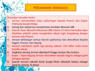 Perjanjian Versailes berisi :
1. Jerman menyerahkan Elzas Lotharingen kepada Prancis dan Eupen
Malmedy kepada Belgia
2. Danzig dan sekitarnya menjadi kota merdeka dibawah LBB
3. Daerah Tsaar dibawah kekuasaan LBB selama 15 tahun kemudian akan
diadakan plebisit untuk mengetahui rakyat ingin bergabung dengan
Jerman atau Prancis
4. Jerman kehilangan semua daerah jajahannya dan diserahkan kepada
Inggris, Prancis, dan Jepang
5. Jerman membayar ganti rugi perang sebesar 132 miliar mark emas
kepada sekutu
6. Angkatan perang Jerman diperkecil hingga seratus ribu tentara
7. Kapal – kapal dagang Jerman diserahkan kepada Inggris sebagai ganti
kerugian perang
8. Daerah Jerman sebelah barat Sungai Rhein diduduki Sekutu sebagai
jaminan selama 15 tahun
Perjanjian Versailes berisi :
1. Jerman menyerahkan Elzas Lotharingen kepada Prancis dan Eupen
Malmedy kepada Belgia
2. Danzig dan sekitarnya menjadi kota merdeka dibawah LBB
3. Daerah Tsaar dibawah kekuasaan LBB selama 15 tahun kemudian akan
diadakan plebisit untuk mengetahui rakyat ingin bergabung dengan
Jerman atau Prancis
4. Jerman kehilangan semua daerah jajahannya dan diserahkan kepada
Inggris, Prancis, dan Jepang
5. Jerman membayar ganti rugi perang sebesar 132 miliar mark emas
kepada sekutu
6. Angkatan perang Jerman diperkecil hingga seratus ribu tentara
7. Kapal – kapal dagang Jerman diserahkan kepada Inggris sebagai ganti
kerugian perang
8. Daerah Jerman sebelah barat Sungai Rhein diduduki Sekutu sebagai
jaminan selama 15 tahun
PERJANJIAN VERSAILES
 