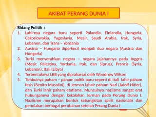 AKIBAT PERANG DUNIA I
Bidang Politik :
1. Lahirnya negara baru seperti Polandia, Finlandia, Hungaria,
Cekoslowakia, Yugoslavia, Mesir, Saudi Arabia, Irak, Syria,
Lebanon, dan Trans – Yordania
2. Austria – Hungaria diperkecil menjadi dua negara (Austria dan
Hungaria)
3. Turki menyerahkan negara – negara jajahannya pada Inggris
(Mesir, Palestina, Yordania, Irak, dan Siprus), Prancis (Syria,
Lebanon), Itali (Libya)
4. Terbentuknya LBB yang diprakarsai oleh Woodrow Wilson
5. Timbulnya paham – paham poltik baru seperti di Itali lahir paham
fasis (Benito Musolini), di Jerman lahair paham Nazi (Adolf Hitler),
dan Turki lahir paham etatisme. Munculnya naziisme sangat erat
hubungannya dengan kekalahan Jerman pada Perang Dunia I.
Naziisme merupakan bentuk kebangkitan spirit nasionalis dan
penolakan berbagai perubahan setelah Perang Dunia I
Bidang Politik :
1. Lahirnya negara baru seperti Polandia, Finlandia, Hungaria,
Cekoslowakia, Yugoslavia, Mesir, Saudi Arabia, Irak, Syria,
Lebanon, dan Trans – Yordania
2. Austria – Hungaria diperkecil menjadi dua negara (Austria dan
Hungaria)
3. Turki menyerahkan negara – negara jajahannya pada Inggris
(Mesir, Palestina, Yordania, Irak, dan Siprus), Prancis (Syria,
Lebanon), Itali (Libya)
4. Terbentuknya LBB yang diprakarsai oleh Woodrow Wilson
5. Timbulnya paham – paham poltik baru seperti di Itali lahir paham
fasis (Benito Musolini), di Jerman lahair paham Nazi (Adolf Hitler),
dan Turki lahir paham etatisme. Munculnya naziisme sangat erat
hubungannya dengan kekalahan Jerman pada Perang Dunia I.
Naziisme merupakan bentuk kebangkitan spirit nasionalis dan
penolakan berbagai perubahan setelah Perang Dunia I
 