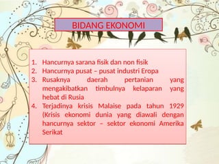 BIDANG EKONOMI
1. Hancurnya sarana fisik dan non fisik
2. Hancurnya pusat – pusat industri Eropa
3. Rusaknya daerah pertanian yang
mengakibatkan timbulnya kelaparan yang
hebat di Rusia
4. Terjadinya krisis Malaise pada tahun 1929
(Krisis ekonomi dunia yang diawali dengan
hancurnya sektor – sektor ekonomi Amerika
Serikat
1. Hancurnya sarana fisik dan non fisik
2. Hancurnya pusat – pusat industri Eropa
3. Rusaknya daerah pertanian yang
mengakibatkan timbulnya kelaparan yang
hebat di Rusia
4. Terjadinya krisis Malaise pada tahun 1929
(Krisis ekonomi dunia yang diawali dengan
hancurnya sektor – sektor ekonomi Amerika
Serikat
 