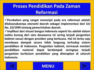 Proses Pendidikan Pada Zaman
                Reformasi
Perubahan yang sangat menonjol pada era reformasi adalah
dilaksanakannya otonomi daerah sebagai implementasi dari UU
No. 22/1999 tentang pemerintahan daerah.
Implikasi dari situasi bangsa Indonesia seperti itu adalah dalam
waktu kurang dari satu dasawarsa ini sering terjadi pergantian
kabinet sesuai dengan presiden yang berkuasa. Hal ini tentu saja
membawa dampak secara tidak langsung terhadap sistem
pendidikan di Indonesia. Pergantian kabinet, termasuk menteri
pendidikan nasional dapat berdampak seringnya terjadi
pergantian kurikulum pendidikan yang diterapkan di seluruh
Indonesia.

                            MENU
 