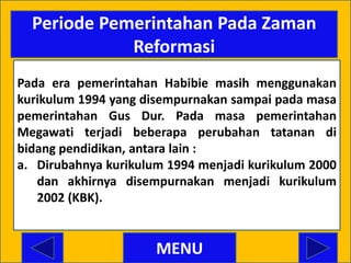 Periode Pemerintahan Pada Zaman
             Reformasi
Pada era pemerintahan Habibie masih menggunakan
kurikulum 1994 yang disempurnakan sampai pada masa
pemerintahan Gus Dur. Pada masa pemerintahan
Megawati terjadi beberapa perubahan tatanan di
bidang pendidikan, antara lain :
a. Dirubahnya kurikulum 1994 menjadi kurikulum 2000
   dan akhirnya disempurnakan menjadi kurikulum
   2002 (KBK).


                      MENU
 