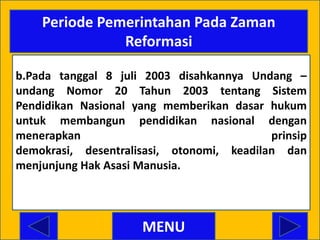 Periode Pemerintahan Pada Zaman
               Reformasi

b.Pada tanggal 8 juli 2003 disahkannya Undang –
undang Nomor 20 Tahun 2003 tentang Sistem
Pendidikan Nasional yang memberikan dasar hukum
untuk membangun pendidikan nasional dengan
menerapkan                                 prinsip
demokrasi, desentralisasi, otonomi, keadilan dan
menjunjung Hak Asasi Manusia.




                     MENU
 