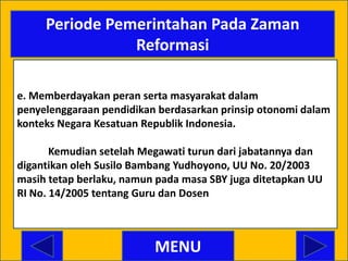 Periode Pemerintahan Pada Zaman
                Reformasi

e. Memberdayakan peran serta masyarakat dalam
penyelenggaraan pendidikan berdasarkan prinsip otonomi dalam
konteks Negara Kesatuan Republik Indonesia.

       Kemudian setelah Megawati turun dari jabatannya dan
digantikan oleh Susilo Bambang Yudhoyono, UU No. 20/2003
masih tetap berlaku, namun pada masa SBY juga ditetapkan UU
RI No. 14/2005 tentang Guru dan Dosen



                          MENU
 