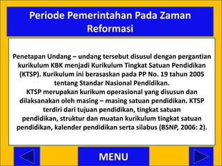 Periode Pemerintahan Pada Zaman
                Reformasi

Penetapan Undang – undang tersebut disusul dengan pergantian
 kurikulum KBK menjadi Kurikulum Tingkat Satuan Pendidikan
  (KTSP). Kurikulum ini berasaskan pada PP No. 19 tahun 2005
              tentang Standar Nasional Pendidikan.
     KTSP merupakan kurikum operasional yang disusun dan
  dilaksanakan oleh masing – masing satuan pendidikan. KTSP
          terdiri dari tujuan pendidikan, tingkat satuan
   pendidikan, struktur dan muatan kurikulum tingkat satuan
 pendidikan, kalender pendidikan serta silabus (BSNP, 2006: 2).



                           MENU
 