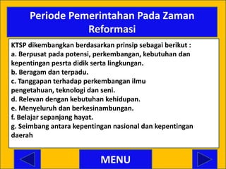 Periode Pemerintahan Pada Zaman
                Reformasi
KTSP dikembangkan berdasarkan prinsip sebagai berikut :
a. Berpusat pada potensi, perkembangan, kebutuhan dan
kepentingan pesrta didik serta lingkungan.
b. Beragam dan terpadu.
c. Tanggapan terhadap perkembangan ilmu
pengetahuan, teknologi dan seni.
d. Relevan dengan kebutuhan kehidupan.
e. Menyeluruh dan berkesinambungan.
f. Belajar sepanjang hayat.
g. Seimbang antara kepentingan nasional dan kepentingan
daerah


                           MENU
 