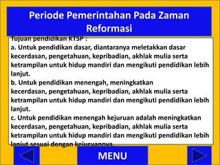 Periode Pemerintahan Pada Zaman
                Reformasi
Tujuan pendidikan KTSP :
a. Untuk pendidikan dasar, diantaranya meletakkan dasar
kecerdasan, pengetahuan, kepribadian, akhlak mulia serta
ketrampilan untuk hidup mandiri dan mengikuti pendidikan lebih
lanjut.
b. Untuk pendidikan menengah, meningkatkan
kecerdasan, pengetahuan, kepribadian, akhlak mulia serta
ketrampilan untuk hidup mandiri dan mengikuti pendidikan lebih
lanjut.
c. Untuk pendidikan menengah kejuruan adalah meningkatkan
kecerdasan, pengetahuan, kepribadian, akhlak mulia serta
ketrampilan untuk hidup mandiri dan mengikuti pendidikan lebih
lanjut sesuai dengan kejuruannya.
                           MENU
 