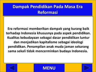 Dampak Pendidikan Pada Masa Era
              Reformasi


 Era reformasi memberikan dampak yang kurang baik
terhadap Indonesia khususnya pada aspek pendidikan.
 Kualitas kebudayaan sebagai dasar pendidikan luntur
     dan menjadikan kapitalisme sebagai ideologi
 pendidikan. Penampilan anak muda jaman sekarang
 sama sekali tidak mencerminkan budaya Indonesia..



                      MENU
 