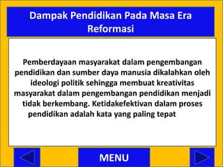 Dampak Pendidikan Pada Masa Era
             Reformasi

  Pemberdayaan masyarakat dalam pengembangan
pendidikan dan sumber daya manusia dikalahkan oleh
     ideologi politik sehingga membuat kreativitas
masyarakat dalam pengembangan pendidikan menjadi
  tidak berkembang. Ketidakefektivan dalam proses
    pendidikan adalah kata yang paling tepat dalam
    menggambarkan sistem pendidikan di era reformasi ini



                         MENU
 