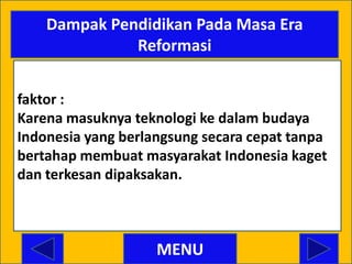 Dampak Pendidikan Pada Masa Era
              Reformasi


faktor :
Karena masuknya teknologi ke dalam budaya
Indonesia yang berlangsung secara cepat tanpa
bertahap membuat masyarakat Indonesia kaget
dan terkesan dipaksakan.



                    MENU
 