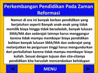 Perkembangan Pendidikan Pada Zaman
            Reformasi
   Namun di era ini banyak korban pendidikan yang
    berjatuhan seperti Banyak anak-anak yang tidak
memilik biaya hingga tidak bersekolah, banyak lulusan
  SMA/MA dan sederajat lainnya harus menggangur
   karena tidak mampu membayar biaya pendidikan
 bahkan banyak lulusan SMA/MA dan sederajat yang
melanjutkan ke perguruan tinggi harus mengundurkan
dari perkuliahan karena tidak mampu membayar biaya
     kuliah. Sesuai dengan tujuan dan cita-citanya
  pendidikan kita haruslah mencerdaskan kehidupan
                        bangsa.
                      MENU
 