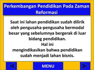 Perkembangan Pendidikan Pada Zaman
            Reformasi
  Saat ini lahan pendidikan sudah dilirik
  oleh pengusaha-pengusaha bermodal
 besar yang sebelumnya bergerak di luar
             bidang pendidikan.
                   Hal ini
   mengindikasikan bahwa pendidikan
       sudah menjadi lahan bisnis.

                  MENU
 