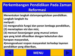 Perkembangan Pendidikan Pada Zaman
            Reformasi
Menentukan langkah dalampengelolaan pendidikan.
Langkah-langkah itu
meliputi :
(1) menganalisis fungsi dan peran lembaga pendidikan,
(2) menetapkan visi dan misi,
(3) mencari kesenjangan yang muncul antara
apa yang telah dihasilkan dengan kebutuhan dan
harapan masyarakat,
4)mengevaluasi respon masyarakat terhadap layanan
pendidikan yang diberikan,

                       MENU
 