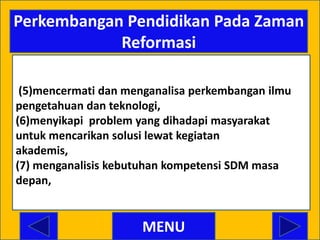 Perkembangan Pendidikan Pada Zaman
            Reformasi

 (5)mencermati dan menganalisa perkembangan ilmu
pengetahuan dan teknologi,
(6)menyikapi problem yang dihadapi masyarakat
untuk mencarikan solusi lewat kegiatan
akademis,
(7) menganalisis kebutuhan kompetensi SDM masa
depan, (


                      MENU
 