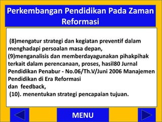 Perkembangan Pendidikan Pada Zaman
            Reformasi

 (8)mengatur strategi dan kegiatan preventif dalam
menghadapi persoalan masa depan,
(9)menganalisis dan memberdayagunakan pihakpihak
terkait dalam perencanaan, proses, hasil80 Jurnal
Pendidikan Penabur - No.06/Th.V/Juni 2006 Manajemen
Pendidikan di Era Reformasi
dan feedback,
 (10). menentukan strategi pencapaian tujuan.


                      MENU
 