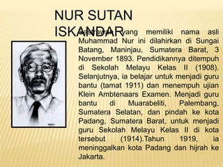 NUR SUTAN
ISKANDARSastrawan yang memiliki nama asli
Muhammad Nur ini dilahirkan di Sungai
Batang, Maninjau, Sumatera Barat, 3
November 1893. Pendidikannya ditempuh
di Sekolah Melayu Kelas II (1908).
Selanjutnya, ia belajar untuk menjadi guru
bantu (tamat 1911) dan menempuh ujian
Klein Ambtenaars Examen. Menjadi guru
bantu di Muarabeliti, Palembang,
Sumatera Selatan, dan pindah ke kota
Padang, Sumatera Barat, untuk menjadi
guru Sekolah Melayu Kelas II di kota
tersebut (1914).Tahun 1919, ia
meninggalkan kota Padang dan hijrah ke
Jakarta.
 