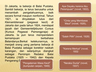 Di Jakarta, ia bekerja di Balai Pustaka.
Sambil bekerja, ia terus berusaha untuk
menambah pengetahuannya, baik
secara formal maupun nonformal. Tahun
1921, ia dinyatakan lulus dari
Kleinambtenaar (pegawai kecil) di
Jakarta dan pada tahun 1924, mendapat
ijazah dari Gemeentelijkburen Cursus
(Kursus Pegawai Pamongpraja) di
Jakarta. Ia pun terus memperdalam
kemampuan berbahasa
Belandanya.Berkat ketekunannya, ia
menjadi orang yang pertama bekerja di
Balai Pustaka sebagai korektor naskah
karangan, dan selanjutnya diangkat
sebagai Pemimpin Redaksi Balai
Pustaka (1925 -- 1942) dan Kepala
Pengarang Balai Pustaka (1942 -- 1945).
Apa Dayaku karena Aku
Perempuan" (novel, 1922),
"Cinta yang Membawa
Maut" (novel, 1926),
"Salah Pilih" (novel, 1928)
"Karena Mertua" (novel,
1932
"Neraka Dunia" (novel,
1937)
"Pengalaman Masa Kecil"
(kumpulan cerpen, 1949)
 