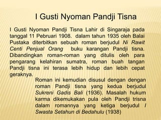 I Gusti Nyoman Pandji Tisna
I Gusti Nyoman Pandji Tisna Lahir di Singaraja pada
tanggal 11 Pebruari 1908. dalam tahun 1935 oleh Balai
Pustaka diterbitkan sebuah roman berjudul Ni Rawit
Centi Penjual Orang buku karangan Pandji tisna.
Dibandingkan roman-roman yang ditulis oleh para
pengarang kelahiran sumatra, roman buah tangan
Pandji tisna ini terasa lebih hidup dan lebih cepat
geraknya.
Roman ini kemudian disusul dengan dengan
roman Pandji tisna yang kedua berjudul
Sukreni Gadis Bali (1936). Masalah hukum
karma dikemukakan pula oleh Pandji trisna
dalam romannya yang ketiga berjudul I
Swasta Setahun di Bedahulu (1938)
 