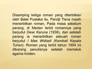 Disamping ketiga roman yang diterbitkan
oleh Balai Pustaka itu, Pandji Tisna masih
menerbitkan roman, Pada masa sebelum
perang, di Medan terbit romannya yang
berjudul Dewi Karuna (1938), dan setelah
perang ia menerbitkan sebuah roman
berjudul I Mae Widiadi (Kembali Kepala
Tuhan). Roman yang terbit tahun 1954 ini
dikarang penulisnya setelah memeluk
agama kristen.
 