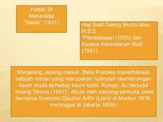 Habibi St
Maharadja
Nasib (1931) Haji Said Daeng Muntu atau
H.S.D
Pembalasan (1935) dan
Karena Kerendahan Budi
(1941)
Menjelang Jepang masuk, Balai Pustaka menerbitkaan
sebuah roman yang merupakan nyanyian nkemenangan
kaum muda terhadap kaum kolot. Roman itu berjudul
Adang Taruna (1941), ditulis oleh seorang pemuda Jawa
bernama Soetomo Djauhar Arifin (Llahir di Madiun 1916,
meninggal di Jakarta 1959).
 