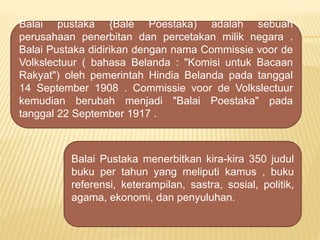 Balai pustaka {Bal Poestaka) adalah sebuah
perusahaan penerbitan dan percetakan milik negara .
Balai Pustaka didirikan dengan nama Commissie voor de
Volkslectuur ( bahasa Belanda : "Komisi untuk Bacaan
Rakyat") oleh pemerintah Hindia Belanda pada tanggal
14 September 1908 . Commissie voor de Volkslectuur
kemudian berubah menjadi "Balai Poestaka" pada
tanggal 22 September 1917 .
Balai Pustaka menerbitkan kira-kira 350 judul
buku per tahun yang meliputi kamus , buku
referensi, keterampilan, sastra, sosial, politik,
agama, ekonomi, dan penyuluhan.
 