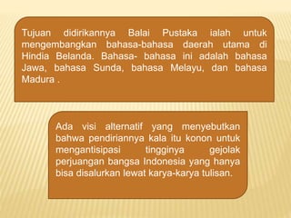 Tujuan didirikannya Balai Pustaka ialah untuk
mengembangkan bahasa-bahasa daerah utama di
Hindia Belanda. Bahasa- bahasa ini adalah bahasa
Jawa, bahasa Sunda, bahasa Melayu, dan bahasa
Madura .
Ada visi alternatif yang menyebutkan
bahwa pendiriannya kala itu konon untuk
mengantisipasi tingginya gejolak
perjuangan bangsa Indonesia yang hanya
bisa disalurkan lewat karya-karya tulisan.
 
